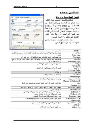 ‫‪Word 2003 Material‬‬                                                    ‫)‬



                                                                               ‫ﻗﺎﺋﻤﺔ ﺗﻨﺴﻴﻖ ‪Format‬‬

                                                                        ‫ﺗﻨﺴﻴﻖ اﻟﺨﻂ ‪Format Font‬‬
                                                      ‫ﺗ ﺴﺘﺨﺪم ﻟﺘﻨ ﺴﻴﻖ اﻟﺨ ﻂ وﻋﻤ ﻞ اﻟﻜﺜﻴ ﺮ‬
                                                      ‫ﻣ ﻦ اﻟﺘ ﺄﺛﻴﺮات آﻤ ﺎ ﺳ ﻨﺮى وﻟﺘﻨﻔﻴ ﺬ ذﻟ ﻚ ﻣ ﻦ‬
                                                      ‫ﻗﺎﺋﻤ ﺔ ﺗﻨ ﺴﻴﻖ ‪ Format‬اﺧﺘ ﺎر أﻣ ﺮ ‪Font‬‬
                                                      ‫ﺳﻴﻈﻬﺮ اﻟﺼﻨﺪوق اﻟﺤﻮار اﻟﻤﻘﺎﺑﻞ ﻣ ﻊ ﻧﻼﺣ ﻆ‬
                                                      ‫‪ Complex Script‬ﺗﻌﻨﻰ اﻟﻠﻐ ﺎت اﻟﺘ ﻲ ﺗﻜﺘ ﺐ‬
                                                      ‫ﻣ ﻦ اﻟﻴﻤ ﻴﻦ إﻟ ﻰ اﻟﻴ ﺴﺎر و ‪ Latin Text‬ﺗﻌﻨ ﻰ‬
                                                               ‫اﻟﻠﻐﺎت اﻟﺘﻲ ﺗﻜﺘﺐ ﻣﻦ اﻟﻴﺴﺎر ﻟﻠﻴﻤﻴﻦ.‬
                                                      ‫ﻣ ﻊ ﻣﻼﺣﻈ ﺔ ﻳﺠ ﺐ ﺗﺤﺪﻳ ﺪ اﻟ ﻨﺺ‬
                                                                    ‫اﻟﻤﺮاد ﺗﻨﺴﻴﻘﻪ ﻗﺒﻞ ﺗﻨﺴﻴﻖ اﻟﻨﺺ‬


                                                                    ‫ﻳﺤﺪد ﻧﻮع اﻟﺨﻂ‬                    ‫ﺧﻂ ‪Font‬‬
‫ﻳﺤ ﺪد ﻣ ﺴﺘﻮى أهﻤﻴ ﺔ اﻟ ﻨﺺ ﺑﺈﻋﻄﺎﺋ ﻪ أﺣ ﺪ اﻷﻧﻤ ﺎط اﻟﺘﺎﻟﻴ ﺔ: أﺳ ﻮد ﻋ ﺮﻳﺾ أو ﻣﺎﺋ ﻞ أو‬                     ‫ﻧﻤﻂ اﻟﺨﻂ‬
                                                                           ‫ﻋﺎدي.‬                  ‫‪Font style‬‬
            ‫ﻳﺤﺪد ﺣﺠﻢ اﻟﻨﺺ ﺑﺎﻟﺒﻨﻂ. ﻓﻜﻠﻤﺎ آﺒﺮ ﺣﺠﻢ اﻟﺒﻨﻂ آﻠﻤﺎ آﺎن ﺣﺠﻢ اﻟﻨﺺ أآﺒﺮ.‬                     ‫اﻟﺤﺠﻢ ‪Size‬‬
‫اﺿﻐﻂ ﻓﻮق ﻧﻤﻂ اﻟﺘﺴﻄﻴﺮ اﻟﺬي ﺗﺮﻳﺪ ﺗﻄﺒﻴﻘﻪ ﻋﻠﻰ اﻟﻨﺺ اﻟﻤﺤﺪد ﺳﻮاء ﻣﻔ ﺮد أو ﻣ ﺰدوج‬                         ‫ﻧﻤﻂ اﻟﺘﺴﻄﻴﺮ‬
                                                            ‫أو ﻟﻠﻜﻠﻤﺎت ﻓﻘﻂ أو ﺑﻼ.‬         ‫‪Underline style‬‬
                                           ‫ﻳﺤﺪد ﻟﻮن اﻟﻨﺺ آﻤﺎ ﺳﻴﻈﻬﺮ ﻋﻠﻰ اﻟﺸﺎﺷﺔ.‬                        ‫ﻟﻮن اﻟﺨﻂ‬
                                                                                                ‫‪Font Color‬‬
                                       ‫ﻟﺘﺤﺪﻳﺪ اﻟﻠﻮن اﻟﺬي ﺳﻴﺘﻢ ﺗﻄﺒﻴﻘﻪ ﻋﻠﻰ اﻟﺘﺴﻄﻴﺮ‬                   ‫ﻟﻮن اﻟﺘﺴﻄﻴﺮ‬
                                                                                         ‫‪Underline Color‬‬
                                                                   ‫‪Effects‬‬                            ‫اﻟﺘﺄﺛﻴﺮات‬
                                                   ‫ﻳﺮﺳﻢ ﺧﻂ ﻓﻲ وﺳﻂ ﻧﺺ ﻣﺤﺪد.‬                         ‫ﻳﺘﻮﺳﻄﻪ ﺧﻂ‬
                                                                                             ‫‪strikethrough‬‬
                                             ‫ﻳﺮﺳﻢ ﺧﻂ ﻣﺰدوج ﻋﺒﺮ اﻟﻨﺺ اﻟﻤﺤﺪد.‬                ‫ﻳﺘﻮﺳﻄﻪ ﺧﻂ ﻣﺰدوج‬
                                                                                    ‫‪Double strikethrough‬‬
                ‫ﻳﺮﻓﻊ اﻟﻨﺺ اﻟﻤﺤﺪد إﻟﻰ أﻋﻠﻰ اﻟﺴﻄﺮ اﻷﺳﺎﺳﻲ ﻣﻊ ﺗﺼﻐﻴﺮ ﺣﺠﻢ اﻟﺨﻂ.‬                                ‫ﻣﺮﺗﻔﻊ‬
                                                                                               ‫‪Superscript‬‬
             ‫ﺗﺨﻔﻴﺾ اﻟﻨﺺ اﻟﻤﺤﺪد إﻟﻰ أﺳﻔﻞ اﻟﺴﻄﺮ اﻷﺳﺎﺳﻲ ﻣﻊ ﺗﺼﻐﻴﺮ ﺣﺠﻢ اﻟﺨﻂ.‬                  ‫ﻣﻨﺨﻔﺾ ‪Subscript‬‬
                                                           ‫ﻳﻀﻴﻒ ﻇﻞ ﻟﻠﻨﺺ.‬                      ‫ﻣﻈﻠﻞ ‪shadow‬‬
                  ‫ﻳﻌﺮض اﻟﺤﺪود اﻟﺨﺎرﺟﻴﺔ واﻟﺪاﺧﻠﻴﺔ ﻟﻜﻞ ﺣﺮف وﻳﻔﺮﻏﻪ ﻣﻦ اﻟﺪاﺧﻞ.‬                     ‫ﻣﻔﺼﻞ‪outline‬‬
                                   ‫ﻳﻈﻬﺮ اﻟﻨﺺ وآﺄﻧﻪ ﻣﺮﻓﻮع ﻋﻦ اﻟﺼﻔﺤﺔ ﻣﺠﺴﻢ.‬                      ‫ﺑﺎرز ‪Emboss‬‬
                                 ‫ﻳﻈﻬﺮ اﻟﻨﺺ اﻟﻤﺤﺪد وآﺄﻧﻪ ﻣﺪﻣﻮغ داﺧﻞ اﻟﺼﻔﺤﺔ.‬                  ‫ﻣﺤﻔﻮر ‪Engrave‬‬
                      ‫ﺗﻨﺴﻴﻖ اﻟﻨﺺ اﻟﻼﺗﻴﻨﻲ ﺑﺎﺳﺘﺨﺪام أﺣﺮف آﺒﻴﺮة ذات ﺣﺠﻢ ﺻﻐﻴﺮ‬              ‫أﺣﺮف اﺳﺘﻬﻼﻟﻴﺔ ﺻﻐﻴﺮة‬
                                                                                               ‫‪Small Caps‬‬
                                 ‫ﺗﻨﺴﻴﻖ اﻟﻨﺺ اﻟﻼﺗﻴﻨﻲ ﺑﺄﺣﺮف آﺒﻴﺮة ذات ﺣﺠﻢ آﺒﻴﺮ‬             ‫أﺣﺮف اﺳﺘﻬﻼﻟﻴﺔ آﺒﻴﺮة‬
                                                                                                    ‫‪All Caps‬‬
                                             ‫ﻋﺪم ﻇﻬﻮر اﻟﻨﺺ اﻟﻤﺤﺪد ﻋﻠﻰ اﻟﺸﺎﺷﺔ‬                   ‫ﻣﺨﻔﻲ ‪Hidden‬‬




   ‫[‬
 