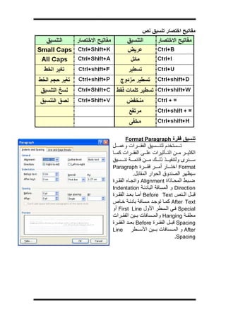 ‫ج‬




                  ‫ﻣﻔﺎﺗﻴﺢ اﺧﺘﺼﺎر ﺗﻨﺴﻴﻖ ﻧﺺ‬




          ‫ﺗﻨﺴﻴﻖ ﻓﻘﺮة ‪Format Paragraph‬‬
    ‫ﺗ ﺴﺘﺨﺪم ﻟﺘﻨ ﺴﻴﻖ اﻟﻔﻘ ﺮات وﻋﻤ ﻞ‬
    ‫اﻟﻜﺜﻴ ﺮ ﻣ ﻦ اﻟﺘ ﺄﺛﻴﺮات ﻋﻠ ﻰ اﻟﻔﻘ ﺮات آﻤ ﺎ‬
    ‫ﺳ ﻨﺮى وﻟﺘﻨﻔﻴ ﺬ ذﻟ ﻚ ﻣ ﻦ ﻗﺎﺋﻤ ﺔ ﺗﻨ ﺴﻴﻖ‬
    ‫‪ Format‬اﺧﺘ ﺎر أﻣ ﺮ ﻓﻘ ﺮة ‪Paragraph‬‬
                ‫ﺳﻴﻈﻬﺮ اﻟﺼﻨﺪوق اﻟﺤﻮار اﻟﻤﻘﺎﺑﻞ.‬
    ‫ﺿ ﺒﻂ اﻟﻤﺤ ﺎذاة ‪ Alignment‬واﺗﺠ ﺎﻩ اﻟﻔﻘ ﺮة‬
    ‫‪ Direction‬و اﻟﻤﺴﺎﻓﺔ اﻟﺒﺎدﺋ ﺔ ‪Indentation‬‬
    ‫ﻗﺒ ﻞ اﻟ ﻨﺺ ‪ Before Text‬أﻣ ﺎ ﺑﻌ ﺪ اﻟﻔﻘ ﺮة‬
    ‫‪ After Text‬آﻤ ﺎ ﺗﻮﺟ ﺪ ﻣ ﺴﺎﻓﺔ ﺑﺎدﺋ ﺔ ﺧ ﺎص‬
    ‫‪ Special‬ﻓ ﻲ اﻟ ﺴﻄﺮ اﻷول ‪ First Line‬أو‬
    ‫ﻣﻌﻠﻘ ﺔ ‪ Hanging‬واﻟﻤ ﺴﺎﻓﺎت ﺑ ﻴﻦ اﻟﻔﻘ ﺮات‬
    ‫‪ Spacing‬ﻗﺒ ﻞ اﻟﻔﻘ ﺮة ‪ Before‬ﺑﻌ ﺪ اﻟﻔﻘ ﺮة‬
    ‫‪ After‬و اﻟﻤ ﺴﺎﻓﺎت ﺑ ﻴﻦ اﻷﺳ ﻄﺮ ‪Line‬‬
                                    ‫‪.Spacing‬‬
 
