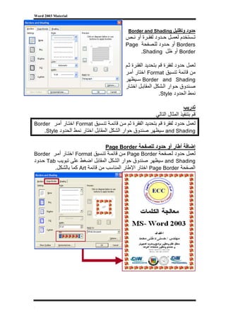 ‫‪Word 2003 Material‬‬



                                               ‫ﺣﺪود وﺗﻈﻠﻴﻞ ‪Border and Shading‬‬
                                              ‫ﺗ ﺴﺘﺨﺪم ﻟﻌﻤ ﻞ ﺣ ﺪود ﻟﻔﻘ ﺮة أو ﻧ ﺺ‬
                                              ‫‪ Borders‬أو ﺣ ﺪود ﻟﻠ ﺼﻔﺤﺔ ‪Page‬‬
                                                    ‫‪ Border‬أو ﻇﻞ ‪.Shading‬‬

                                              ‫ﻟﻌﻤﻞ ﺣﺪود ﻟﻔﻘﺮة ﻗﻢ ﺑﺘﺤﺪﻳﺪ اﻟﻔﻘ ﺮة ﺛ ﻢ‬
                                              ‫ﻣﻦ ﻗﺎﺋﻤﺔ ﺗﻨﺴﻴﻖ ‪ Format‬اﺧﺘﺎر أﻣ ﺮ‬
                                              ‫‪ Border and Shading‬ﺳ ﻴﻈﻬﺮ‬
                                              ‫ﺻ ﻨﺪوق ﺣ ﻮار اﻟ ﺸﻜﻞ اﻟﻤﻘﺎﺑ ﻞ اﺧﺘ ﺎر‬
                                                                 ‫ﻧﻤﻂ اﻟﺤﺪود ‪.Style‬‬

                                                                           ‫ﺗﺪرﻳﺐ‬
                                                           ‫ﻗﻢ ﺑﺘﻨﻔﻴﺬ اﻟﻤﺜﺎل اﻟﺘﺎﻟﻲ‬
‫ﻟﻌﻤﻞ ﺣﺪود ﻟﻔﻘﺮة ﻗﻢ ﺑﺘﺤﺪﻳﺪ اﻟﻔﻘﺮة ﺛﻢ ﻣ ﻦ ﻗﺎﺋﻤ ﺔ ﺗﻨ ﺴﻴﻖ ‪ Format‬اﺧﺘ ﺎر أﻣ ﺮ ‪Border‬‬
    ‫‪ and Shading‬ﺳﻴﻈﻬﺮ ﺻﻨﺪوق ﺣﻮار اﻟﺸﻜﻞ اﻟﻤﻘﺎﺑﻞ اﺧﺘﺎر ﻧﻤﻂ اﻟﺤﺪود ‪.Style‬‬

                                  ‫إﺿﺎﻓﺔ أﻃﺎر أو ﺣﺪود ﻟﻠﺼﻔﺤﺔ ‪Page Border‬‬
‫ﻟﻌﻤﻞ ﺣﺪود ﻟ ﺼﻔﺤﺔ ‪ Page Border‬ﻣ ﻦ ﻗﺎﺋﻤ ﺔ ﺗﻨ ﺴﻴﻖ ‪ Format‬اﺧﺘ ﺎر أﻣ ﺮ ‪Border‬‬
‫‪ and Shading‬ﺳﻴﻈﻬﺮ ﺻﻨﺪوق ﺣﻮار اﻟﺸﻜﻞ اﻟﻤﻘﺎﺑﻞ اﺿﻐﻂ ﻋﻠﻰ ﺗﺒﻮﻳﺐ ‪ Tab‬ﺣ ﺪود‬
         ‫اﻟﺼﻔﺤﺔ ‪ Page Border‬اﺧﺘﺎر اﻹﻃﺎر اﻟﻤﻨﺎﺳﺐ ﻣﻦ ﻗﺎﺋﻤﺔ ‪ Art‬آﻤﺎ ﺑﺎﻟﺸﻜﻞ.‬




‫[‬
 