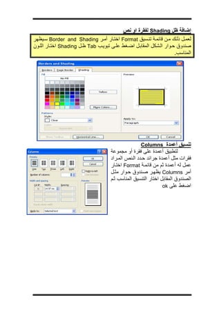 ‫ج‬




                                          ‫إﺿﺎﻓﺔ ﻇﻞ ‪ Shading‬ﻟﻔﻘﺮة او ﻧﺺ‬
‫ﻟﻌﻤ ﻞ ذﻟ ﻚ ﻣ ﻦ ﻗﺎﺋﻤ ﺔ ﺗﻨ ﺴﻴﻖ ‪ Format‬اﺧﺘ ﺎر أﻣ ﺮ ‪ Border and Shading‬ﺳ ﻴﻈﻬﺮ‬
‫ﺻﻨﺪوق ﺣ ﻮار اﻟ ﺸﻜﻞ اﻟﻤﻘﺎﺑ ﻞ اﺿ ﻐﻂ ﻋﻠ ﻰ ﺗﺒﻮﻳ ﺐ ‪ Tab‬ﻇ ﻞ ‪ Shading‬اﺧﺘ ﺎر اﻟﻠ ﻮن‬
                                                                     ‫اﻟﻤﻨﺎﺳﺐ.‬




                                                    ‫ﺗﻨﺴﻴﻖ أﻋﻤﺪة ‪Columns‬‬
                                     ‫ﻟﺘﻄﺒﻴﻖ أﻋﻤﺪة ﻋﻠﻰ ﻓﻘﺮة أو ﻣﺠﻤﻮﻋﺔ‬
                                     ‫ﻓﻘﺮات ﻣﺜﻞ أﻋﻤﺪة ﺟﺮاﺋﺪ ﺣ ﺪد اﻟ ﻨﺺ اﻟﻤ ﺮاد‬
                                     ‫ﻋﻤﻞ ﻟﻪ أﻋﻤﺪة ﺛﻢ ﻣﻦ ﻗﺎﺋﻤ ﺔ ‪ Format‬اﺧﺘ ﺎر‬
                                     ‫أﻣﺮ ‪ Columns‬ﻳﻈﻬ ﺮ ﺻ ﻨﺪوق ﺣ ﻮار ﻣﺜ ﻞ‬
                                     ‫اﻟﺼﻨﺪوق اﻟﻤﻘﺎﺑﻞ اﺧﺘﺎر اﻟﺘﻨﺴﻴﻖ اﻟﻤﻨﺎﺳﺐ ﺛ ﻢ‬
                                                                ‫اﺿﻐﻂ ﻋﻠﻰ ‪ok‬‬
 