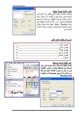 ‫‪Word 2003 Material‬‬



                                                              ‫إﻧﺸﺎء ﻋﻼﻣﺔ ﺟﺪوﻟﺔ ‪Tabs‬‬
                                     ‫ﺗﺴﺘﺨﺪم ﻋﻼﻣﺎت اﻟﺠﺪوﻟﺔ ﻓﻲ اﻟﻜﺜﻴﺮ ﻣ ﻦ اﻹﻏ ﺮاض‬
                                     ‫أﺷ ﻬﺮهﺎ ه ﻲ ﻋﻤ ﻞ ﻓﻬ ﺮس ﻟﻜﺘ ﺎب أو ﻣ ﺴﺘﻨﺪ، وﻳ ﺘﻢ‬
                                     ‫ﻋﻤ ﻞ ﻋﻼﻣ ﺔ ﺟﺪوﻟ ﺔ ‪ Tabs‬ﻣ ﻦ ﻗﺎﺋﻤ ﺔ ﺗﻨ ﺴﻴﻖ‬
                                     ‫‪ Format‬واﺧﺘﻴ ﺎر أﻣ ﺮ ﻋﻼﻣ ﺔ ﺟﺪوﻟ ﺔ ‪ Tabs‬ﻓ ﻲ‬
                                     ‫ﺧﺎﻧ ﺔ ‪ Tab Stop Position‬ﻳ ﺘﻢ إدﺧ ﺎل ﻣﻜ ﺎن‬
                                     ‫ﻋﻼﻣ ﺔ اﻟﺠﺪوﻟ ﺔ ﺑﺎﻟﻤ ﺴﻄﺮة، وﺗﺤﺪﻳ ﺪ ﻣﺤ ﺎذاة ﻋﻼﻣ ﺔ‬
                                                                          ‫اﻟﺠﺪوﻟﺔ ﻣﻦ‬



                                                            ‫ﺗﺪرﻳﺐ ﻗﻢ ﺑﺘﻨﻔﻴﺬ اﻟﻤﺜﺎل اﻟﺘﺎﻟﻲ‬

    ‫اﻟﻔﺼﻞ اﻷول ...................................................................١‬
    ‫اﻟﻔﺼﻞ اﻟﺜﺎﻧﻲ ................................................................. ٦١‬
    ‫اﻟﻔﺼﻞ اﻟﺜﺎﻟﺚ ................................................................. ٥٣‬
    ‫اﻟﻔﺼﻞ اﻟﺮاﺑﻊ ................................................................. ٥٥‬
    ‫اﻟﻔﺼﻞ اﻟﺨﺎﻣﺲ ............................................................... ٠٧‬
    ‫اﻟﺨﺎﺗﻤﺔ ........................................................................ ٨٨‬

                                                              ‫ﻋﻤﻞ ﺧﻠﻔﻴﺔ ﻟﻤﺴﺘﻨﺪ ‪Word‬‬
                                           ‫ﻟﻌﻤ ﻞ ﺧﻠﻔﻴ ﺔ ﻟﻤ ﺴﺘﻨﺪ ﻳ ﺘﻢ وﺿ ﻌﻪ ﻓ ﻲ آ ﻞ‬
                                           ‫اﻟﻤﺴﺘﻨﺪ ﻣﻊ ﻣﻼﺣﻈﺔ ﻳﻤﻜ ﻦ إن ﺗﻜ ﻮن اﻟﺨﻠﻔﻴ ﺔ‬
                                           ‫ﻟﻮن أو ﻧﺺ أو ﺻﻮرة آﻌﻼﻣﺔ ﻣﺎﺋﻴﺔ ﻳﺘﻢ ذﻟﻚ‬
                                           ‫ﻣ ﻦ ﻗﺎﺋﻤ ﺔ ﺗﻨ ﺴﻴﻖ ‪ Format‬ﺛ ﻢ ﺧﻠﻔﻴ ﺔ‬
                                                                          ‫‪Background‬‬




‫[‬
 