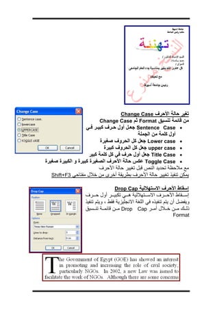 ‫ج‬




                                   ‫ﺗﻐﻴﺮ ﺣﺎﻟﺔ اﻷﺣﺮف ‪Change Case‬‬
                          ‫ﻣﻦ ﻗﺎﺋﻤﺔ ﺗﻨﺴﻴﻖ ‪ Format‬ﺛﻢ ‪Change Case‬‬
                   ‫• ‪ Sentence Case‬ﺟﻌ ﻞ أول ﺣ ﺮف آﺒﻴ ﺮ ﻓ ﻲ‬
                                             ‫أول آﻠﻤﺔ ﻣﻦ اﻟﺠﻤﻠﺔ‬
                            ‫• ‪ Lower case‬ﺟﻌﻞ آﻞ اﻟﺤﺮوف ﺻﻐﻴﺮة‬
                              ‫• ‪ upper case‬ﺟﻌﻞ آﻞ اﻟﺤﺮوف آﺒﻴﺮة‬
                      ‫• ‪ Title Case‬ﺟﻌﻞ أول ﺣﺮف ﻓﻲ آﻞ آﻠﻤﺔ آﺒﻴﺮ‬
‫• ‪ Toggle Case‬ﻋﻜﺲ ﺣﺎﻟﺔ اﻷﺣﺮف اﻟﺼﻐﻴﺮة آﺒﻴﺮة و اﻟﻜﺒﻴﺮة ﺻﻐﻴﺮة‬
                           ‫ﻣﻊ ﻣﻼﺣﻈﺔ ﺗﺤﺪﻳﺪ اﻟﻨﺺ ﻗﺒﻞ ﺗﻐﻴﻴﺮ ﺣﺎﻟﺔ اﻷﺣﺮف‬
   ‫ﻳﻤﻜﻦ ﺗﻨﻔﻴﺬ ﺗﻐﻴﻴﺮ ﺣﺎﻟﺔ اﻷﺣﺮف ﺑﻄﺮﻳﻘﺔ أﺧﺮى ﻣﻦ ﺧﻼل ﻣﻔﺘﺎﺣﻲ 3‪Shift+F‬‬

                                 ‫إﺳﻘﺎط اﻷﺣﺮف اﻻﺳﺘﻬﻼﻟﻴﺔ ‪Drop Cap‬‬
                  ‫إﺳ ﻘﺎط اﻷﺣ ﺮف اﻻﺳ ﺘﻬﻼﻟﻴﺔ ه ﻲ ﺗﻜﺒﻴ ﺮ أول ﺣ ﺮف‬
                  ‫وﻳﻔﻀﻞ أن ﻳﺘﻢ ﺗﻨﻔﻴﺬﻩ ﻓﻲ اﻟﻠﻐﺔ اﻻﻧﺠﻠﻴﺰﻳﺔ ﻓﻘﻂ ، وﻳﺘﻢ ﺗﻨﻔﻴﺬ‬
                  ‫ذﻟ ﻚ ﻣ ﻦ ﺧ ﻼل أﻣ ﺮ ‪ Drop Cap‬ﻣ ﻦ ﻗﺎﺋﻤ ﺔ ﺗﻨ ﺴﻴﻖ‬
                                                                ‫‪Format‬‬
 