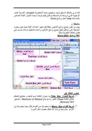 ‫ج‬




‫آﻤﺎ ﻧ ﺮى ﺑﺎﻟ ﺸﻜﻞ اﻟ ﺴﺎﺑﻖ ﺗﻮﺟ ﺪ واﺟﻬﺘ ﻴﻦ ﻣﻌ ﺪة اﻹﻧﺠﻠﻴﺰﻳ ﺔ ‪ English‬و اﻟﻌﺮﺑﻴ ﺔ اﺧﺘ ﺎر‬
‫اﻟﻮاﺟﻬ ﺔ اﻟﺘ ﻲ ﺗﺮﻳ ﺪهﺎ ﺛ ﻢ اﺿ ﻐﻂ ﻣﻮاﻓ ﻖ ‪ Ok‬وﺗﻮﺟ ﺪ أﻳ ﻀﺎ اﺧﺘﻴ ﺎر اﻟﻠﻐ ﺔ اﻟﺨ ﺎص‬
                                              ‫ﺑﺎﻟﻤﺴﺎﻋﺪة ‪ Help‬داﺧﻞ ﺑﺮﻧﺎﻣﺞ ‪Word‬‬

                                                                         ‫ﻣﻼﺣﻈﺔ :-‬
‫ﻳﺠﺐ إن ﺗﻜﻮن ﺟﻤﻴﻊ ﺑﺮاﻣﺞ اﻷوﻓﻴﺲ ﻣﻐﻠﻘﺔ ﻗﺒﻞ ﺗﻐﻴﻴﺮ أﻋﺪادات اﻟﻠﻐﺔ ﺣﻴﺚ ﻳﻘﻮم ﺑﻤﺠ ﺮد‬
‫اﻟ ﻀﻐﻂ ﻋﻠ ﻰ ﻣﻮاﻓ ﻖ ﺑﻐﻠ ﻖ ﺟﻤﻴ ﻊ ﺑ ﺮاﻣﺞ اﻷوﻓ ﻴﺲ وإﻋ ﺎدة ﺗ ﺸﻐﻴﻠﻬﺎ ﻣﻤ ﺎ ﻗ ﺪ ﻳﺘ ﺴﺒﺐ ﻓ ﻲ‬
                                                         ‫ﻓﻘﺪان ﻣﻠﻔﺎﺗﻚ اﻟﻤﻔﺘﻮﺣﺔ ﺣﺎﻟﻴﺎ‬
                                                         ‫ً‬
                                                        ‫ﻧﺎﻓﺬة ﺑﺮﻧﺎﻣﺞ 3002 ‪Word‬‬




                                                              ‫ﺗﺤﺘﻮى اﻟﻨﺎﻓﺬة ﻋﻠﻰ‬
‫١. ﺷ ﺮﻳﻂ اﻟﻌﻨ ﻮان ‪ Title Bar‬ﺑ ﻪ ﻋﻨ ﻮان اﻟﻨﺎﻓ ﺬة اﺳ ﻢ اﻟﻤﻠ ﻒ و ﻣﻔ ﺎﺗﻴﺢ اﻟ ﺘﺤﻜﻢ‬
‫إﻏﻼق اﻟﻨﺎﻓ ﺬة ‪ ،Close‬ﺗﻜﺒﻴ ﺮ واﺳ ﺘﺮﺟﺎع ‪ ، Maximum or Restore‬ﺗ ﺼﻐﻴﺮ‬
                                                          ‫اﻟﻨﺎﻓﺬة ‪.Minimize‬‬
‫٢. ﺷ ﺮﻳﻂ اﻟﻘ ﻮاﺋﻢ ‪ Menu Bar‬ﺑ ﻪ ﻣﺠﻤﻮﻋ ﺔ ﻣ ﻦ اﻟﻘ ﻮاﺋﻢ ﺑﻜ ﻞ ﻣﻨﻬ ﺎ ﻣﺠﻤﻮﻋ ﺔ ﻣ ﻦ‬
                    ‫اﻷواﻣﺮ ﺳﻨﺪرﺳﻬﺎ إن ﺷﺎء اﷲ ﺑﺸﻜﻞ ﻣﻔﺼﻞ داﺧﻞ اﻟﺪورة.‬




                                     ‫73 ‪Page 5 of‬‬
 