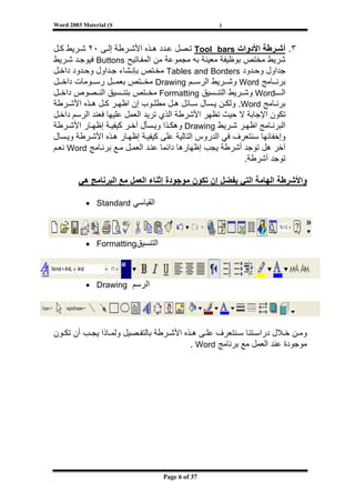 ‫‪Word 2003 Material (S‬‬                            ‫)‬



‫٣. أﺷ ﺮﻃﺔ اﻷدوات ‪ Tool bars‬ﺗ ﺼﻞ ﻋ ﺪد ه ﺬﻩ اﻷﺷ ﺮﻃﺔ إﻟ ﻰ ٠٢ ﺷ ﺮﻳﻂ آ ﻞ‬
‫ﺷﺮﻳﻂ ﻣﺨﺘﺺ ﺑﻮﻇﻴﻔﺔ ﻣﻌﻴﻨﺔ ﺑﻪ ﻣﺠﻤﻮﻋﺔ ﻣﻦ اﻟﻤﻔ ﺎﺗﻴﺢ ‪ Buttons‬ﻓﻴﻮﺟ ﺪ ﺷ ﺮﻳﻂ‬
‫ﺟﺪاول وﺣ ﺪود ‪ Tables and Borders‬ﻣﺨ ﺘﺺ ﺑﺈﻧ ﺸﺎء ﺟ ﺪاول وﺣ ﺪود داﺧ ﻞ‬
‫ﺑﺮﻧ ﺎﻣﺞ ‪ Word‬وﺷ ﺮﻳﻂ اﻟﺮﺳ ﻢ ‪ Drawing‬ﻣﺨ ﺘﺺ ﺑﻌﻤ ﻞ رﺳ ﻮﻣﺎت داﺧ ﻞ‬
‫اﻟـ ـ‪ Word‬وﺷ ﺮﻳﻂ اﻟﺘﻨ ﺴﻴﻖ ‪ Formatting‬ﻣﺨ ﺘﺺ ﺑﺘﻨ ﺴﻴﻖ اﻟﻨ ﺼﻮص داﺧ ﻞ‬
‫ﺑﺮﻧ ﺎﻣﺞ ‪ .Word‬وﻟﻜ ﻦ ﻳ ﺴﺎل ﺳ ﺎﺋﻞ ه ﻞ ﻣﻄﻠ ﻮب إن اﻇﻬ ﺮ آ ﻞ ه ﺬﻩ اﻷﺷ ﺮﻃﺔ‬
‫ﺗﻜﻮن اﻹﺟﺎﺑﺔ ﻻ ﺣﻴﺚ ﺗﻈﻬﺮ اﻷﺷﺮﻃﺔ اﻟﺬي ﺗﺮﻳﺪ اﻟﻌﻤﻞ ﻋﻠﻴﻬﺎ ﻓﻌﻨﺪ اﻟﺮﺳﻢ داﺧ ﻞ‬
‫اﻟﺒﺮﻧ ﺎﻣﺞ اﻇﻬ ﺮ ﺷ ﺮﻳﻂ ‪ Drawing‬وهﻜ ﺬا وﻳ ﺴﺄل ﺁﺧ ﺮ آﻴﻔﻴ ﺔ إﻇﻬ ﺎر اﻷﺷ ﺮﻃﺔ‬
‫وإﺧﻔﺎﺋﻬﺎ ﺳﻨﺘﻌﺮف ﻓﻲ اﻟﺪروس اﻟﺘﺎﻟﻴﺔ ﻋﻠﻰ آﻴﻔﻴ ﺔ إﻇﻬ ﺎر ه ﺬﻩ اﻷﺷ ﺮﻃﺔ وﻳ ﺴﺎل‬
‫ﺁﺧﺮ هﻞ ﺗﻮﺟﺪ أﺷﺮﻃﺔ ﻳﺠﺐ إﻇﻬﺎرهﺎ داﺋﻤﺎ ﻋﻨ ﺪ اﻟﻌﻤ ﻞ ﻣ ﻊ ﺑﺮﻧ ﺎﻣﺞ ‪ Word‬ﻧﻌ ﻢ‬
                                                          ‫ﺗﻮﺟﺪ أﺷﺮﻃﺔ.‬

        ‫واﻷﺷﺮﻃﺔ اﻟﻬﺎﻣﺔ اﻟﺘﻲ ﻳﻔﻀﻞ إن ﺗﻜﻮن ﻣﻮﺟﻮدة إﺛﻨﺎء اﻟﻌﻤﻞ ﻣﻊ اﻟﺒﺮﻧﺎﻣﺞ هﻲ‬

           ‫اﻟﻘﻴﺎﺳﻲ ‪• Standard‬‬



           ‫اﻟﺘﻨﺴﻴﻖ‪• Formatting‬‬



           ‫اﻟﺮﺳﻢ ‪• Drawing‬‬




‫وﻣ ﻦ ﺧ ﻼل دراﺳ ﺘﻨﺎ ﺳ ﻨﺘﻌﺮف ﻋﻠ ﻰ ه ﺬﻩ اﻷﺷ ﺮﻃﺔ ﺑﺎﻟﺘﻔ ﺼﻴﻞ وﻟﻤ ﺎذا ﻳﺠ ﺐ أن ﺗﻜ ﻮن‬
                                          ‫ﻣﻮﺟﻮدة ﻋﻨﺪ اﻟﻌﻤﻞ ﻣﻊ ﺑﺮﻧﺎﻣﺞ ‪. Word‬‬




‫[‬
                                 ‫73 ‪Page 6 of‬‬
 
