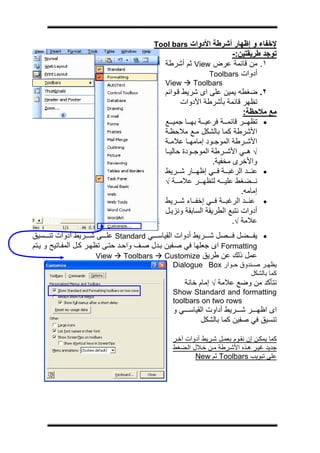 ‫ج‬




                                      ‫ﻹﺧﻔﺎء و إﻇﻬﺎر أﺷﺮﻃﺔ اﻷدوات ‪Tool bars‬‬
                                                             ‫ﺗﻮﺟﺪ ﻃﺮﻳﻘﺘﻴﻦ:-‬
                                          ‫١. ﻣﻦ ﻗﺎﺋﻤﺔ ﻋﺮض ‪ View‬ﺛﻢ أﺷﺮﻃﺔ‬
                                                       ‫أدوات ‪Toolbars‬‬
                                          ‫‪View‬‬      ‫‪Toolbars‬‬
                                          ‫٢. ﺿﻐﻄﻪ ﻳﻤﻴﻦ ﻋﻠﻰ اى ﺷﺮﻳﻂ ﻗ ﻮاﺋﻢ‬
                                                ‫ﺗﻈﻬﺮ ﻗﺎﺋﻤﺔ ﺑﺄﺷﺮﻃﺔ اﻷدوات‬
                                                                       ‫ﻣﻊ ﻣﻼﺣﻈﺔ:‬
                                          ‫• ﺗﻈﻬ ﺮ ﻗﺎﺋﻤ ﺔ ﻓﺮﻋﻴ ﺔ ﺑﻬ ﺎ ﺟﻤﻴ ﻊ‬
                                          ‫اﻷﺷﺮﻃﺔ آﻤﺎ ﺑﺎﻟﺸﻜﻞ ﻣ ﻊ ﻣﻼﺣﻈ ﺔ‬
                                          ‫اﻷﺷ ﺮﻃﺔ اﻟﻤﻮﺟ ﻮد إﻣﺎﻣﻬ ﺎ ﻋﻼﻣ ﺔ‬
                                          ‫√ ه ﻲ اﻷﺷ ﺮﻃﺔ اﻟﻤﻮﺟ ﻮدة ﺣﺎﻟﻴ ﺎ‬
                                                            ‫واﻷﺧﺮى ﻣﺨﻔﻴﺔ.‬
                                          ‫• ﻋﻨ ﺪ اﻟﺮﻏﺒ ﺔ ﻓ ﻲ إﻇﻬ ﺎر ﺷ ﺮﻳﻂ‬
                                          ‫ﻧ ﻀﻐﻂ ﻋﻠﻴ ﻪ ﻟﺘﻈﻬ ﺮ ﻋﻼﻣ ﺔ √‬
                                                                      ‫إﻣﺎﻣﻪ.‬
                                          ‫• ﻋﻨ ﺪ اﻟﺮﻏﺒ ﺔ ﻓ ﻲ إﺧﻔ ﺎء ﺷ ﺮﻳﻂ‬
                                          ‫أدوات ﻧﺘﺒﻊ اﻟﻄﺮﻳﻘﺔ اﻟﺴﺎﺑﻘﺔ وﻧﺰﻳ ﻞ‬
                                                                   ‫ﻋﻼﻣﺔ √.‬
‫• ﻳﻔ ﻀﻞ ﻓ ﺼﻞ ﺷ ﺮﻳﻂ أدوات اﻟﻘﻴﺎﺳ ﻲ ‪ Standard‬ﻋﻠ ﻰ ﺷ ﺮﻳﻂ أدوات ﺗﻨ ﺴﻴﻖ‬
‫‪ Formatting‬اى ﺟﻌﻠﻬﺎ ﻓﻲ ﺻ ﻔﻴﻦ ﺑ ﺪل ﺻ ﻒ واﺣ ﺪ ﺣﺘ ﻰ ﺗﻈﻬ ﺮ آ ﻞ اﻟﻤﻔ ﺎﺗﻴﺢ و ﻳ ﺘﻢ‬
                         ‫‪View‬‬     ‫‪Toolbars‬‬     ‫ﻋﻤﻞ ذﻟﻚ ﻋﻦ ﻃﺮﻳﻖ ‪Customize‬‬
                                            ‫ﻳﻈﻬ ﺮ ﺻ ﻨﺪوق ﺣ ﻮار ‪Dialogue Box‬‬
                                                                    ‫آﻤﺎ ﺑﺎﻟﺸﻜﻞ‬
                                                ‫ﻧﺘﺄآﺪ ﻣﻦ وﺿﻊ ﻋﻼﻣﺔ √ إﻣﺎم ﺧﺎﻧﺔ‬
                                            ‫‪Show Standard and formatting‬‬
                                            ‫‪toolbars on two rows‬‬
                                            ‫اى اﻇﻬ ﺮ ﺷ ﺮﻳﻂ أداوت اﻟﻘﻴﺎﺳ ﻲ و‬
                                                    ‫ﺗﻨﺴﻴﻖ ﻓﻲ ﺻﻔﻴﻦ آﻤﺎ ﺑﺎﻟﺸﻜﻞ‬

                                            ‫آﻤﺎ ﻳﻤﻜ ﻦ إن ﻧﻘ ﻮم ﺑﻌﻤ ﻞ ﺷ ﺮﻳﻂ أدوات ﺁﺧ ﺮ‬
                                            ‫ﺟﺪﻳﺪ ﻏﻴ ﺮ ه ﺬﻩ اﻷﺷ ﺮﻃﺔ ﻣ ﻦ ﺧ ﻼل اﻟ ﻀﻐﻂ‬
                                                    ‫ﻋﻠﻰ ﺗﺒﻮﻳﺐ ‪ Toolbars‬ﺛﻢ ‪New‬‬
 