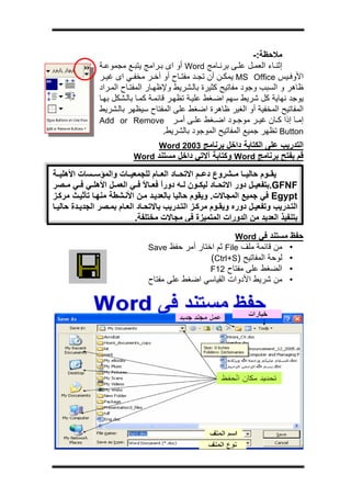 ‫ج‬




                                                                    ‫ﻣﻼﺣﻈﺔ:-‬
               ‫إﺛﻨ ﺎء اﻟﻌﻤ ﻞ ﻋﻠ ﻰ ﺑﺮﻧ ﺎﻣﺞ ‪ Word‬أو اى ﺑ ﺮاﻣﺞ ﻳﺘﺒ ﻊ ﻣﺠﻤﻮﻋ ﺔ‬
               ‫اﻷوﻓ ﻴﺲ ‪ MS Office‬ﻳﻤﻜ ﻦ أن ﺗﺠ ﺪ ﻣﻔﺘ ﺎح أو ﺁﺧ ﺮ ﻣﺨﻔ ﻲ اى ﻏﻴ ﺮ‬
               ‫ﻇﺎهﺮ و اﻟﺴﺒﺐ وﺟﻮد ﻣﻔﺎﺗﻴﺢ آﺜﻴﺮة ﺑﺎﻟ ﺸﺮﻳﻂ وﻹﻇﻬ ﺎر اﻟﻤﻔﺘ ﺎح اﻟﻤ ﺮاد‬
               ‫ﻳﻮﺟﺪ ﻧﻬﺎﻳﺔ آﻞ ﺷﺮﻳﻂ ﺳﻬﻢ اﺿ ﻐﻂ ﻋﻠﻴ ﺔ ﺗﻈﻬ ﺮ ﻗﺎﺋﻤ ﺔ آﻤ ﺎ ﺑﺎﻟ ﺸﻜﻞ ﺑﻬ ﺎ‬
               ‫اﻟﻤﻔﺎﺗﻴﺢ اﻟﻤﺨﻔﻴﺔ أو اﻟﻐﻴﺮ ﻇﺎهﺮة اﺿﻐﻂ ﻋﻠﻰ اﻟﻤﻔﺘﺎح ﺳﻴﻈﻬﺮ ﺑﺎﻟ ﺸﺮﻳﻂ‬
               ‫إﻣ ﺎ إذا آ ﺎن ﻏﻴ ﺮ ﻣﻮﺟ ﻮد اﺿ ﻐﻂ ﻋﻠ ﻰ أﻣ ﺮ ‪Add or Remove‬‬
                                       ‫‪ Button‬ﺗﻈﻬﺮ ﺟﻤﻴﻊ اﻟﻤﻔﺎﺗﻴﺢ اﻟﻤﻮﺟﻮد ﺑﺎﻟﺸﺮﻳﻂ.‬
                                ‫اﻟﺘﺪرﻳﺐ ﻋﻠﻰ اﻟﻜﺘﺎﺑﺔ داﺧﻞ ﺑﺮﻧﺎﻣﺞ 3002 ‪Word‬‬
                          ‫ﻗﻢ ﺑﻔﺘﺢ ﺑﺮﻧﺎﻣﺞ ‪ Word‬وآﺘﺎﺑﺔ ﺁﻻﺗﻲ داﺧﻞ ﻣﺴﺘﻨﺪ ‪Word‬‬

‫ﻳﻘ ﻮم ﺣﺎﻟﻴ ﺎ ﻣ ﺸﺮوع دﻋ ﻢ اﻻﺗﺤ ﺎد اﻟﻌ ﺎم ﻟﻠﺠﻤﻌﻴ ﺎت واﻟﻤﺆﺳ ﺴﺎت اﻷهﻠﻴ ﺔ‬
‫‪.GFNF‬ﺑﺘﻔﻌﻴ ﻞ دور اﻻﺗﺤ ﺎد ﻟﻴﻜ ﻮن ﻟ ﻪ دورا ﻓﻌ ﺎﻻ ﻓ ﻲ اﻟﻌﻤ ﻞ اﻷهﻠ ﻲ ﻓ ﻲ ﻣ ﺼﺮ‬
                                ‫ً‬    ‫ً‬
‫‪ Egypt‬ﻓﻲ ﺟﻤﻴﻊ اﻟﻤﺠﺎﻻت. وﻳﻘﻮم ﺣﺎﻟﻴﺎ ﺑﺎﻟﻌﺪﻳ ﺪ ﻣ ﻦ اﻷﻧ ﺸﻄﺔ ﻣﻨﻬ ﺎ ﺗﺄﺛﻴ ﺚ ﻣﺮآ ﺰ‬
‫اﻟﺘ ﺪرﻳﺐ وﺗﻔﻌﻴ ﻞ دورﻩ وﻳﻘ ﻮم ﻣﺮآ ﺰ اﻟﺘ ﺪرﻳﺐ ﺑﺎﻻﺗﺤ ﺎد اﻟﻌ ﺎم ﺑﻤ ﺼﺮ اﻟﺠﺪﻳ ﺪة ﺣﺎﻟﻴ ﺎ‬
                            ‫ﺑﺘﻨﻔﻴﺬ اﻟﻌﺪﻳﺪ ﻣﻦ اﻟﺪورات اﻟﻤﺘﻤﻴﺰة ﻓﻲ ﻣﺠﺎﻻت ﻣﺨﺘﻠﻔﺔ.‬
                                                        ‫ﺣﻔﻆ ﻣﺴﺘﻨﺪ ﻓﻲ ‪Word‬‬
                               ‫• ﻣﻦ ﻗﺎﺋﻤﺔ ﻣﻠﻒ ‪ File‬ﺛﻢ اﺧﺘﺎر أﻣﺮ ﺣﻔﻆ ‪Save‬‬
                                                ‫• ﻟﻮﺣﺔ اﻟﻤﻔﺎﺗﻴﺢ )‪(Ctrl+S‬‬
                                                ‫• اﻟﻀﻐﻂ ﻋﻠﻰ ﻣﻔﺘﺎح 21‪F‬‬
                               ‫• ﻣﻦ ﺷﺮﻳﻂ اﻷدوات اﻟﻘﻴﺎﺳﻲ اﺿﻐﻂ ﻋﻠﻰ ﻣﻔﺘﺎح‬
 