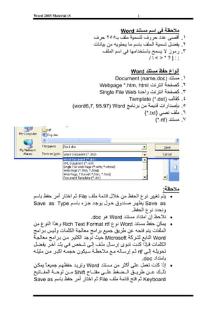 ‫‪Word 2003 Material (S‬‬                                 ‫)‬



                                              ‫ﻣﻼﺣﻈﺔ ﻓﻲ اﺳﻢ ﻣﺴﺘﻨﺪ ‪Word‬‬
                                 ‫١. أﻗﺼﻰ ﻋﺪد ﺣﺮوف ﻟﺘﺴﻤﻴﺔ ﻣﻠﻒ ﺑـ٥٥٢ ﺣﺮف‬
                                 ‫٢. ﻳﻔﻀﻞ ﺗﺴﻤﻴﺔ اﻟﻤﻠﻒ ﺑﺎﺳﻢ ﻣﺎ ﻳﺤﺘﻮﻳﻪ ﻣﻦ ﺑﻴﺎﻧﺎت‬
                                     ‫٣. رﻣﻮز ﻻ ﻳﺴﻤﺢ ﺑﺎﺳﺘﺨﺪاﻣﻬﺎ ﻓﻲ اﺳﻢ اﻟﻤﻠﻒ‬
                                                           ‫;:|?*></‬

                                                 ‫أﻧﻮاع ﺣﻔﻆ ﻣﺴﺘﻨﺪ ‪Word‬‬
                                          ‫ﻣﺴﺘﻨﺪ )‪Document (name.doc‬‬          ‫١.‬
                                   ‫آﺼﻔﺤﺔ اﻧﺘﺮﻧﺖ ‪Webpage *.htm, html‬‬          ‫٢.‬
                                   ‫آﺼﻔﺤﺔ اﻧﺘﺮﻧﺖ واﺣﺪة ‪Single File Web‬‬        ‫٣.‬
                                                ‫آﻘﺎﻟﺐ )‪Template (*.dot‬‬       ‫٤.‬
                        ‫ﺑﺈﺻﺪارات ﻗﺪﻳﻤﺔ ﻣﻦ ﺑﺮﻧﺎﻣﺞ ‪(word6,7, 95,97) Word‬‬       ‫٥.‬
                                                      ‫ﻣﻠﻒ ﻧﺼﻲ )‪(*.txt‬‬        ‫٦.‬
                                                            ‫ﻣﺴﺘﻨﺪ )‪(*.rtf‬‬    ‫٧.‬




                                                                    ‫ﻣﻼﺣﻈﺔ:‬
‫• ﻳﺘﻢ ﺗﻐﻴﻴﺮ ﻧﻮع اﻟﺤﻔﻆ ﻣﻦ ﺧﻼل ﻗﺎﺋﻤﺔ ﻣﻠﻒ ‪ File‬ﺛﻢ اﺧﺘﺎر أﻣﺮ ﺣﻔﻆ ﺑﺎﺳﻢ‬
‫‪ Save as‬ﻳﻈﻬ ﺮ ﺻ ﻨﺪوق ﺣ ﻮل ﻳﻮﺟ ﺪ ﺟ ﺰء ﺑﺎﺳ ﻢ ‪Save as Type‬‬
                                                 ‫وﻧﺤﺪد ﻧﻮع اﻟﺤﻔﻆ.‬
                              ‫• ﻧﻼﺣﻆ إن اﻣﺘﺪاد ﻣﺴﺘﻨﺪ ‪ Word‬هﻮ ‪.doc‬‬
‫• ﻳﻤﻜﻦ ﺣﻔﻆ ﻣﺴﺘﻨﺪ ‪ Word‬ﻧﻮع ‪ Rich Text Format rtf‬وهﺬا اﻟﻨﻮع ﻣﻦ‬
‫اﻟﻤﻠﻔﺎت ﻳﺘﻢ ﻓﺘﺤﻪ ﻋﻦ ﻃﺮﻳﻖ ﺟﻤﻴﻊ ﺑﺮاﻣﺞ ﻣﻌﺎﻟﺠﺔ اﻟﻜﻠﻤﺎت وﻟ ﻴﺲ ﺑ ﺮاﻣﺞ‬
‫‪ Word‬اﻟﺘﺎﺑﻊ ﻟﺸﺮآﺔ ‪ Microsoft‬ﺣﻴﺚ ﺗﻮﺟﺪ اﻟﻜﺜﻴ ﺮ ﻣ ﻦ ﺑ ﺮاﻣﺞ ﻣﻌﺎﻟﺠ ﺔ‬
‫اﻟﻜﻠﻤﺎت ﻓ ﺈذا آﻨ ﺖ ﺗﻨ ﻮى إرﺳ ﺎل ﻣﻠ ﻒ إﻟ ﻰ ﺷ ﺨﺺ ﻓ ﻲ ﺑﻠ ﺪ ﺁﺧ ﺮ ﻳﻔ ﻀﻞ‬
‫ﺗﺤﻮﻳﻠ ﻪ إﻟ ﻰ ‪ rtf‬ﺛ ﻢ إرﺳ ﺎﻟﻪ ﻣ ﻊ ﻣﻼﺣﻈ ﺔ ﺳ ﻴﻜﻮن ﺣﺠﻤ ﻪ اآﺒ ﺮ ﻣ ﻦ ﻣﺜﻴﻠ ﻪ‬
                                                        ‫ﺑﺎﻣﺘﺪاد ‪.doc‬‬
‫• إذا آﻨﺖ ﺗﻌﻤﻞ ﻋﻠﻰ أآﺜﺮ ﻣﻦ ﻣ ﺴﺘﻨﺪ ‪ Word‬وﺗﺮﻳ ﺪ ﺣﻔﻈﻬ ﻢ ﺟﻤﻴﻌ ﺎ ﻳﻤﻜ ﻦ‬
       ‫ً‬
‫ذﻟ ﻚ ﻋ ﻦ ﻃﺮﻳ ﻖ اﻟ ﻀﻐﻂ ﻋﻠ ﻰ ﻣﻔﺘ ﺎح ‪ Shift‬ﻣ ﻦ ﻟﻮﺣ ﺔ اﻟﻤﻔ ﺎﺗﻴﺢ‬
‫‪ Keyboard‬ﺛﻢ ﻓﺘﺢ ﻗﺎﺋﻤﺔ ﻣﻠﻒ ‪ File‬ﺛﻢ اﺧﺘﺎر أﻣﺮ ﺣﻔﻆ ﺑﺎﺳﻢ ‪Save as‬‬



‫[‬
 