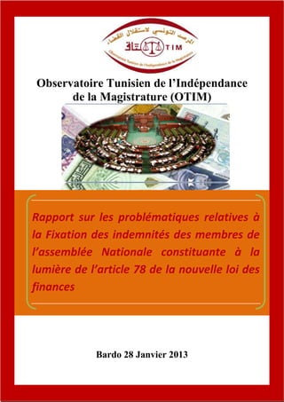 Observatoire Tunisien de l’Indépendance
          de la Magistrature (OTIM)




    Rapport sur les problématiques relatives à
    la Fixation des indemnités des membres de
    l’assemblée Nationale constituante à la
    lumière de l’article 78 de la nouvelle loi des
    finances




                Bardo 28 Janvier 2013


8
 
