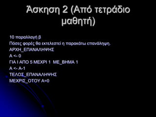 Άζθεζε 2 (Από ηεηξάδην
καζεηή)
10 παξαιιαγή β
Πόζεο θνξέο ζα εθηειεζηεί ε παξαθάησ επαλάιεςε.
ΑΡΥΖ_ΔΠΑΝΑΛΖΦΖ΢
Α <- 0
ΓΗΑ Η ΑΠΟ 5 ΜΔΥΡΗ 1 ΜΔ_ΒΖΜΑ 1
Α <- Α-1
ΣΔΛΟ΢_ΔΠΑΝΑΛΖΦΖ΢
ΜΔΥΡΗ΢_ΟΣΟΤ Α=0

 