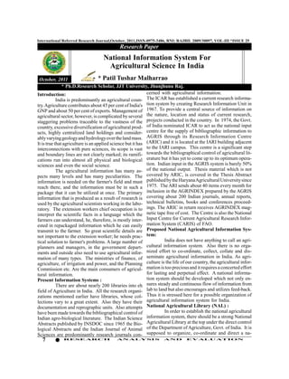 International Referred Research Journal,October, 2011,ISSN-0975-3486, RNI: RAJBIL 2009/30097, VOL-III *ISSUE 25
                                             Research Paper
                                    National Information System For
                                     Agricultural Science In India
 October, 2011                      * Patil Tushar Malharrao
               * Ph.D.Research Scholar, JJT University, Jhunjhunu Raj.
Introduction:                                                cerned with agricultural information.
            India is predominantly an agricultural coun- The ICAR has established a current research informa-
try. Agriculture contributes about 45 per cent of India's tion system by creating Research Information Unit in
GNP and about 50 per cent of exports. Management of 1967. To provide a central source of information on
agricultural sector, however, is complicated by several the nature, location and status of current research,
staggering problems traceable to the vastness of the projects conducted in the country. In 1974, the Govt.
country, excessive diversification of agricultural prod- of India nominated ICAR to act as the national input
ucts, highly centralized land holdings and consider- centre for the supply of bibliographic information to
ably varying geology and hydrology over the land mass. AGRIS through its Research Information Centre
It is true that agriculture is an applied science but it has (ARIC) and it is located at the IARI building adjacent
interconnections with pure sciences, its scope is vast to the IARI campus. This centre is a significant step
and boundary lines are not clearly marked; its ramifi- towards the bibliographical control of agricultural lit-
cations run into almost all physical and biological erature but it has yet to come up to its optimum opera-
sciences and even the social science.                        tion. Indian input in the AGRIS system is barely 50%
            The agricultural information has many as- of the national output. Thesis material which is not
pects many levels and has many peculiarities. The covered by ARIC, is covered in the Thesis Abstract
information is needed on the farmer's field and must published by the Haryana Agricultural University since
reach there, and the information must be in such a 1975. The ARI sends about 40 items every month for
package that it can be utilized at once. The primary inclusion in the AGRINDEX prepared by the AGRIS
information that is produced as a result of research is covering about 200 Indian journals, annual reports,
used by the agricultural scientists working in the labo- technical bulletins, books and conferences proceed-
ratory. The extension workers chief occupation is to ings. The ARIC in return receives AGRINDEX mag-
interpret the scientific facts in a language which the netic tape free of cost. The Centre is also the National
farmers can understand, he, therefore, is mostly inter- Input Centre for Current Agricultural Research Infor-
ested in repackaged information which he can easily mation System (CARIS) of FAO.
transmit to the farmer. So great scientific details are Proposed National Agricultural Information Sys-
not important to the extension worker; he needs prac- tem:
tical solution to farmer's problems. A large number of                 India does not have anything to call an agri-
planners and managers, in the government depart-             cultural information system. Also there is no orga-
ments and outside also need to use agricultural infor- nized effort to co-ordinate, collect, collate and dis-
mation of many types. The ministries of finance, of seminate agricultural information in India. As agri-
agriculture, of irrigation and power, and the Planning culture is the life of our country, the agricultural infor-
Commission etc. Are the main consumers of agricul- mation is too precious and it requires a concerted effort
tural information.                                           for lasting and perpetual effect. A national informa-
Present Information Systems :                                tion system should be developed which not only en-
            There are about nearly 200 libraries into eh sures steady and continuous flow of information from
field of Agriculture in India. All the research organi- lab to land but also encourages and utilizes feed-back.
zations mentioned earlier have libraries, whose col- Thus it is stressed here for a possible organization of
lections vary to a great extent. Also they have their agricultural information system for India.
documentation and reprographic units. Also attempts National Agricultural Library (NAL) :
have been made towards the bibliographical control of                  In order to establish the national agricultural
Indian agro-biological literature. The Indian Science        information system, there should be a strong National
Abstracts published by INSDOC since 1965 the Bio- Agricultural Library at the top under the direct control
logical Abstracts and the Indian Journal of Animal of the Department of Agriculture, Govt. of India. It is
Sciences are predominantly research journals con- supposed to organize, co-ordinate and direct a na-
  7           RESEARCH                     AN ALYSI S                AND          EVALU ATION
 