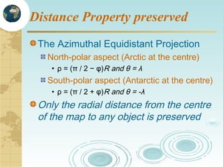 Distance Property preserved
The Azimuthal Equidistant Projection
North-polar aspect (Arctic at the centre)
• ρ = (π / 2 − φ)R and θ = λ

South-polar aspect (Antarctic at the centre)
• ρ = (π / 2 + φ)R and θ = -λ

Only the radial distance from the centre
of the map to any object is preserved

 