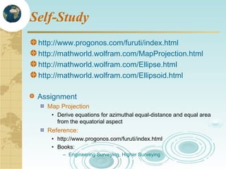 Self-Study
http://www.progonos.com/furuti/index.html
http://mathworld.wolfram.com/MapProjection.html
http://mathworld.wolfram.com/Ellipse.html
http://mathworld.wolfram.com/Ellipsoid.html
Assignment
Map Projection
• Derive equations for azimuthal equal-distance and equal area
from the equatorial aspect

Reference:
• http://www.progonos.com/furuti/index.html
• Books:
– Engineering Surveying, Higher Surveying

 