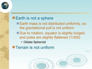 Earth is not a sphere
Earth mass is not distributed uniformly, so
the gravitational pull is not uniform
Due to rotation, equator is slightly bulged,
and poles are slightly flattened (1/300)
• Oblate Spheroid

Terrain is not uniform

 