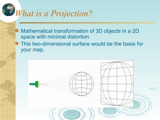 What is a Projection?
Mathematical transformation of 3D objects in a 2D
space with minimal distortion
This two-dimensional surface would be the basis for
your map.

 
