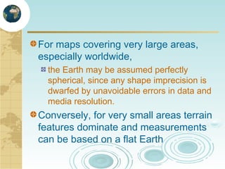 For maps covering very large areas,
especially worldwide,
the Earth may be assumed perfectly
spherical, since any shape imprecision is
dwarfed by unavoidable errors in data and
media resolution.

Conversely, for very small areas terrain
features dominate and measurements
can be based on a flat Earth

 