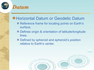 Datum
Horizontal Datum or Geodetic Datum
Reference frame for locating points on Earth’s
surface.
Defines origin & orientation of latitude/longitude
lines.
Defined by spheroid and spheroid’s position
relative to Earth’s center.

 