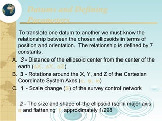 Datums and Defining
Parameters
To translate one datum to another we must know the
relationship between the chosen ellipsoids in terms of
position and orientation. The relationship is defined by 7
constants.
A. 3 - Distance of the ellipsoid center from the center of the
earth (∆X, ∆Y, ∆Z)
B. 3 - Rotations around the X, Y, and Z of the Cartesian
Coordinate System Axes (ε, ψ, ω)
C. 1 - Scale change (S) of the survey control network

2 - The size and shape of the ellipsoid (semi major axis
a and flattening f approximately 1/298

 