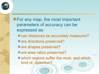 For any map, the most important
parameters of accuracy can be
expressed as:
can distances be accurately measured?
are directions preserved?
are shapes preserved?
are area ratios preserved?
which regions suffer the most, and which
kind of, distortion?

 