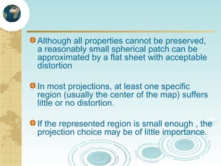 Although all properties cannot be preserved,
a reasonably small spherical patch can be
approximated by a flat sheet with acceptable
distortion
In most projections, at least one specific
region (usually the center of the map) suffers
little or no distortion.
If the represented region is small enough , the
projection choice may be of little importance.

 
