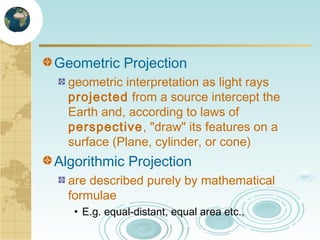 Geometric Projection
geometric interpretation as light rays
projected from a source intercept the
Earth and, according to laws of
perspective, "draw" its features on a
surface (Plane, cylinder, or cone)

Algorithmic Projection
are described purely by mathematical
formulae
• E.g. equal-distant, equal area etc.,

 