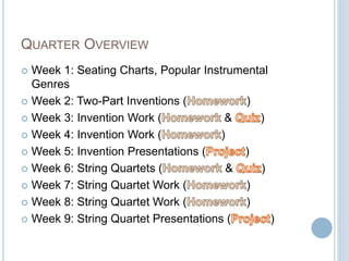 QUARTER OVERVIEW
 Week 1: Seating Charts, Popular Instrumental
Genres
 Week 2: Two-Part Inventions ( )
 Week 3: Invention Work ( & )
 Week 4: Invention Work ( )
 Week 5: Invention Presentations ( )
 Week 6: String Quartets ( & )
 Week 7: String Quartet Work ( )
 Week 8: String Quartet Work ( )
 Week 9: String Quartet Presentations ( )
 
