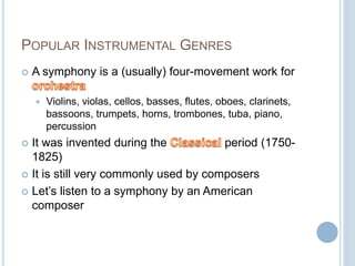 POPULAR INSTRUMENTAL GENRES
 A symphony is a (usually) four-movement work for
 Violins, violas, cellos, basses, flutes, oboes, clarinets,
bassoons, trumpets, horns, trombones, tuba, piano,
percussion
 It was invented during the period (1750-
1825)
 It is still very commonly used by composers
 Let’s listen to a symphony by an American
composer
 