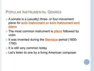 POPULAR INSTRUMENTAL GENRES
 A sonata is a (usually) three- or four-movement
piece for
 The most common instrument is followed by
violin
 It was invented during the period (1600-
1750)
 It is still very common today
 Let’s listen to one by a living American composer
 