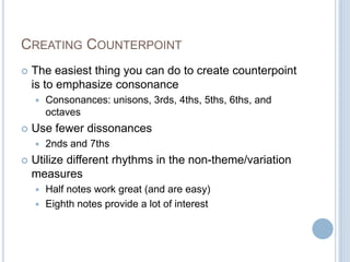 CREATING COUNTERPOINT
 The easiest thing you can do to create counterpoint
is to emphasize consonance
 Consonances: unisons, 3rds, 4ths, 5ths, 6ths, and
octaves
 Use fewer dissonances
 2nds and 7ths
 Utilize different rhythms in the non-theme/variation
measures
 Half notes work great (and are easy)
 Eighth notes provide a lot of interest
 