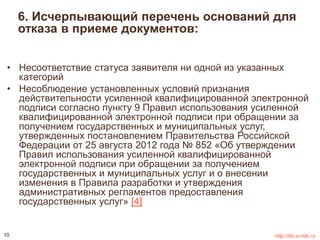 6. Исчерпывающий перечень оснований для 
отказа в приеме документов: 
• Несоответствие статуса заявителя ни одной из указанных 
категорий 
• Несоблюдение установленных условий признания 
действительности усиленной квалифицированной электронной 
подписи согласно пункту 9 Правил использования усиленной 
квалифицированной электронной подписи при обращении за 
получением государственных и муниципальных услуг, 
утвержденных постановлением Правительства Российской 
Федерации от 25 августа 2012 года № 852 «Об утверждении 
Правил использования усиленной квалифицированной 
электронной подписи при обращении за получением 
государственных и муниципальных услуг и о внесении 
изменения в Правила разработки и утверждения 
административных регламентов предоставления 
государственных услуг» [4] 
10 http://do.e-mfc.ru 
 