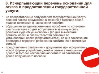 8. Исчерпывающий перечень оснований для 
отказа в предоставлении государственной 
услуги: 
• не предоставление получателем государственной услуги 
полного пакета документов в течение 6 месяцев после 
подачи заявления о назначении пособия 
• обращение за единовременным пособием по истечении 
шести месяцев со дня вступления в законную силу 
решения суда об усыновлении (со дня вынесения 
органом опеки и попечительства решения об 
установлении опеки (попечительства), со дня заключения 
договора о передаче ребенка на воспитание в приемную 
семью) 
• представление заявления и документов при оформлении 
новой формы устройства детей в семью в отношении 
одного и того же несовершеннолетнего от заявителя, 
ранее получившего пособие 
12 http://do.e-mfc.ru 
 