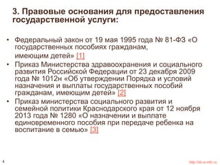 3. Правовые основания для предоставления 
государственной услуги: 
• Федеральный закон от 19 мая 1995 года № 81-ФЗ «О 
государственных пособиях гражданам, 
имеющим детей» [1] 
• Приказ Министерства здравоохранения и социального 
развития Российской Федерации от 23 декабря 2009 
года № 1012н «Об утверждении Порядка и условий 
назначения и выплаты государственных пособий 
гражданам, имеющим детей» [2] 
• Приказ министерства социального развития и 
семейной политики Краснодарского края от 12 ноября 
2013 года № 1280 «О назначении и выплате 
единовременного пособия при передаче ребенка на 
воспитание в семью» [3] 
4 http://do.e-mfc.ru 
 