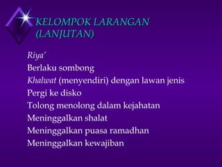 KKEELLOOMMPPOOKK LLAARRAANNGGAANN 
((LLAANNJJUUTTAANN)) 
 Riya’ 
 Berlaku sombong 
 Khalwat (menyendiri) dengan lawan jenis 
 Pergi ke disko 
 Tolong menolong dalam kejahatan 
 Meninggalkan shalat 
 Meninggalkan puasa ramadhan 
 Meninggalkan kewajiban 
 