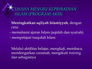 UUSSAAHHAA MMEENNUUJJUU KKEEPPRRIIBBAADDIIAANN 
IISSLLAAMM ((PPRROOGGRRAAMM AAKKSSII)) 
Meningkatkan aqliyah Islamiyyah, dengan 
cara: 
- memahami ajaran Islam (aqidah dan syariah) 
- mempelajari tsaqofah Islam 
Melalui aktifitas belajar, mengkaji, membaca, 
mendengarkan ceramah, mengikuti training, 
dan sebagainya 
 