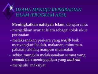 UUSSAAHHAA MMEENNUUJJUU KKEEPPRRIIBBAADDIIAANN 
IISSLLAAMM ((PPRROOGGRRAAMM AAKKSSII)) 
Meningkatkan nafsiyah Islam, dengan cara: 
- menjadikan syariat Islam sebagai tolok ukur 
perbuatan 
- melaksanakan perkara yang wajib baik 
menyangkut ibadah, makanan, minuman, 
pakaian, akhlaq maupun muamalah 
- sebisa mungkin melaksanakan semua yang 
sunnah dan meninggalkan yang makruh 
- menjauhi maksiyat 
 