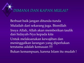 DDIIMMAANNAA DDAANN KKAAPPAANN MMUULLAAII?? 
Berbuat baik jangan ditunda-tunda 
Mulailah dari sekarang juga. Bismillah 
Insya Allah, Allah akan memberikan taufik 
dan hidayah-Nya kepada kita 
Untuk melaksanakan kewajiban dan 
meninggalkan larangan yang diperlukan 
terutama adalah kemauan !!!! 
Bukan kemampuan, karena Islam itu mudah ! 
