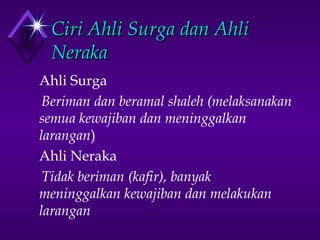 CCiirrii AAhhllii SSuurrggaa ddaann AAhhllii 
NNeerraakkaa 
Ahli Surga 
Beriman dan beramal shaleh (melaksanakan 
semua kewajiban dan meninggalkan 
larangan) 
Ahli Neraka 
Tidak beriman (kafir), banyak 
meninggalkan kewajiban dan melakukan 
larangan 
 