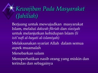 KKeewwaajjiibbaann PPaaddaa MMaassyyaarraakkaatt 
((JJaahhiilliiaahh)) 
 Berjuang untuk mewujudkan masyarakat 
Islam, melalui dakwah fikriah dan siasiyah 
untuk melanjutkan kehidupan Islam (li 
isti’nafi al-hayati al-islamiyah) 
 Melaksanakan syariat Allah dalam semua 
aspek muamalah 
 Menebarkan salam 
 Memperhatikan nasib orang yang miskin dan 
terindas dan sebagainya 
 