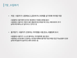 7장_수집하기
•  저장: 사용자가 나중에보고,공유하거나 화제를 삼기위해 아이템 저장
사용할때:사용자에게 온라인 환경에서 저장할 권한을 줄시
사용방법:사용자의 저장이 용이/툴바에 링크제공/태그또는 메타데이터 추가
실제사례:에버노트/딜리셔스/굿리즈 등
•  즐겨찾기: 사용자가 선호하는 아이템을 사람,장소,사물등에 표시
사용할때:사용자가 스스로 좋아하는 아이템목록 생성 할시
사용방법:사이트에서 선호하는 아이템 목록화/즐겨찾기링크제공/접근가능성용이/공유
실제사례:플리커/슬라이드셰어/유튜브 등
 