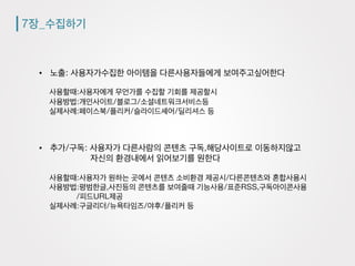 7장_수집하기
•  노출: 사용자가수집한 아이템을 다른사용자들에게 보여주고싶어한다
사용할때:사용자에게 무언가를 수집할 기회를 제공할시
사용방법:개인사이트/블로그/소셜네트워크서비스등
실제사례:페이스북/플리커/슬라이드셰어/딜리셔스 등
•  추가/구독: 사용자가 다른사람의 콘텐츠 구독,해당사이트로 이동하지않고
자신의 환경내에서 읽어보기를 원한다
사용할때:사용자가 원하는 곳에서 콘텐츠 소비환경 제공시/다른콘텐츠와 혼합사용시
사용방법:평범한글,사진등의 콘텐츠를 보여줄때 기능사용/표준RSS,구독아이콘사용
/피드URL제공
실제사례:구글리더/뉴욕타임즈/야후/플리커 등
 