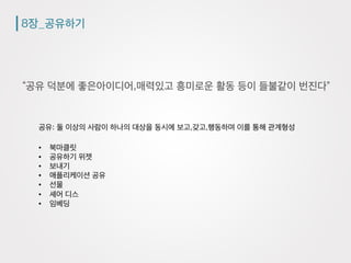 8장_공유하기
“공유 덕분에 좋은아이디어,매력있고 흥미로운 활동 등이 들불같이 번진다”
공유: 둘 이상의 사람이 하나의 대상을 동시에 보고,갖고,행동하며 이를 통해 관계형성
•  북마클릿
•  공유하기 위젯
•  보내기
•  애플리케이션 공유
•  선물
•  셰어 디스
•  임베딩
 
