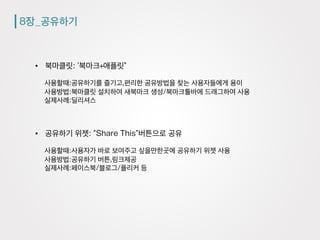 8장_공유하기
•  북마클릿: ’북마크+애플릿”
사용할때:공유하기를 즐기고,편리한 공유방법을 찾는 사용자들에게 용이
사용방법:북마클릿 설치하여 새북마크 생성/북마크툴바에 드래그하여 사용
실제사례:딜리셔스
•  공유하기 위젯: ”Share This”버튼으로 공유
사용할때:사용자가 바로 보여주고 싶을만한곳에 공유하기 위젯 사용
사용방법:공유하기 버튼,링크제공
실제사례:페이스북/블로그/플리커 등
 