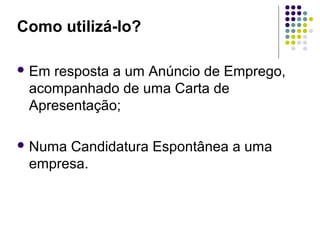Como utilizá-lo?
 Em resposta a um Anúncio de Emprego,
acompanhado de uma Carta de
Apresentação;
 Numa Candidatura Espontânea a uma
empresa.
 