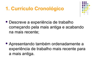 1. Currículo Cronológico
 Descreve a experiência de trabalho
começando pela mais antiga e acabando
na mais recente;
 Apresentando também ordenadamente a
experiência de trabalho mais recente para
a mais antiga.
 