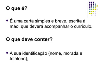 O que é?
 É uma carta simples e breve, escrita à
mão, que deverá acompanhar o currículo.
O que deve conter?
 A sua identificação (nome, morada e
telefone);
 