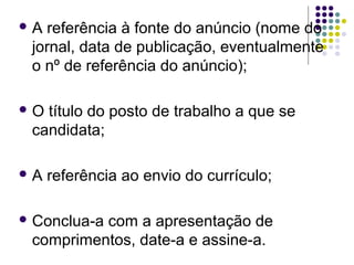  A referência à fonte do anúncio (nome do
jornal, data de publicação, eventualmente
o nº de referência do anúncio);
 O título do posto de trabalho a que se
candidata;
 A referência ao envio do currículo;
 Conclua-a com a apresentação de
comprimentos, date-a e assine-a.
 