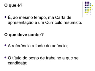 O que é?
 É, ao mesmo tempo, ma Carta de
apresentação e um Currículo resumido.
O que deve conter?
 A referência à fonte do anúncio;
 O título do posto de trabalho a que se
candidata;
 