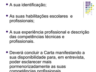  A sua identificação;
 As suas habilitações escolares e
profissionais;
 A sua experiência profissional e descrição
das competências técnicas e
profissionais.
 Deverá concluir a Carta manifestando a
sua disponibilidade para, em entrevista,
poder esclarecer mais
pormenorizadamente as suas
 