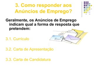 3. Como responder aos
Anúncios de Emprego?
Geralmente, os Anúncios de Emprego
indicam qual a forma de resposta que
pretendem:
3.1. Currículo
3.2. Carta de Apresentação
3.3. Carta de Candidatura
 