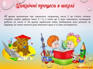 На уроках математики при піднесенні, наприклад, числа 2 до п'ятого степеня
потрібно знайти добуток чисел 2 і 2, а потім ще 3 рази помножити попередній
добуток на число 2. На уроках української мови, розбираючи різні речення за
будовою, ви також кожного разу виконуєте одну и ту саму послідовність.
Циклічні процеси в школі
http://leontyev.net
 