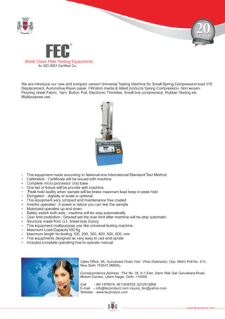 FEC
R
World Class Filter Testing Equipments
An ISO 9001 Certified Co.
www.fecproduct.com
Sales Office: 9A, Gurudwara Road, Hari Vihar (Kakraula), Opp. Metro Poll No. 816,
New Delhi 110043 (INDIA).
Correspondence Address : Plot No. 35, K-1 Extn, Bank Wali Gali Gurudwara Road,
Mohan Garden, Uttam Nager, Delhi -110059.
Cell - 9811478874, 9811938703, 9212912990
E-mail - info@fecproduct.com/ inquiry_fec@yahoo.com
Website - www.fecproduct.com
We are introduce our new and compact version Universal Testing Machine for Small Spring Compression load V/S
Displacement, Automotive Raxin paper, Filtration media & Allied products Spring Compression, Non woven,
Flooring sheet Fabric, Yarn, Button Pull, Electronic Thimbles, Small box compression, Rubber Testing etc
Multipurpose use.
?This equipment made according to National ans International Standard Test Method
?Calibration : Certificate will be issued with machine
?Complete micro processor chip base
?One set of fixture will be provide with machine
?Peak hold facility when sample will be brake maximum load keep in peak hold
?Elongation : digitally or scale is optional
?This equipment very compact and maintenance free coated
?Invertor operated : if power is failure you can test the sample
?Motorized operated up and down
?Safety switch both side : machine will be stop automatically
?Over limit protection : Desired set the over limit after machine will be stop automatic
?Structure made from G.I. Sheet duly Epoxy
?This equipment multipurpose use like universal testing machine
?Maximum Load Capacity100 Kg
?Maximum length for testing 100, 200, 300, 400, 500, 600, mm
?This equipments designed as very easy to use and oprate
?Included complete operating hoe to operate manual
 